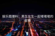 娱乐圈爆料:男生女生一起嗟嗟嗟的故事 娱乐圈爆料:男生女生一起嗟嗟嗟的故事