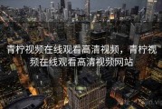 青柠视频在线观看高清视频,青柠视频在线观看高清视频网站 青柠视频在线观看高清视频,青柠视频在线观看高清视频网站