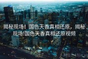 揭秘现场!国色天香真相还原,揭秘现场!国色天香真相还原视频 揭秘现场!国色天香真相还原,揭秘现场!国色天香真相还原视频