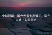 全网刷屏:国色天香太离谱了,国色天香下句是什么 全网刷屏:国色天香太离谱了,国色天香下句是什么