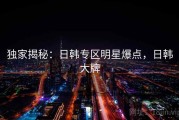 独家揭秘:日韩专区明星爆点,日韩大牌 独家揭秘:日韩专区明星爆点,日韩大牌