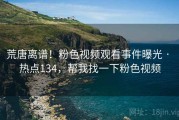 荒唐离谱!粉色视频观看事件曝光 · 热点134,帮我找一下粉色视频 荒唐离谱!粉色视频观看事件曝光 · 热点134,帮我找一下粉色视频