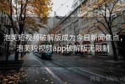 泡芙短视频破解版成为今日新闻焦点，泡芙短视频app破解版无限制
