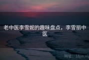 老中医李雪妮的趣味盘点,李雪丽中医 老中医李雪妮的趣味盘点,李雪丽中医