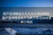 国产亚洲精品久久久久久移动网络,国产亚洲精品久久久久久移动网络被窝小电影 国产亚洲精品久久久久久移动网络,国产亚洲精品久久久久久移动网络被窝小电影