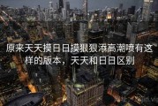 原来天天摸日日摸狠狠添高潮喷有这样的版本,天天和日日区别 原来天天摸日日摸狠狠添高潮喷有这样的版本,天天和日日区别