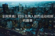 全网笑疯:打扑克两人剧烈运动视频的趣事 全网笑疯:打扑克两人剧烈运动视频的趣事