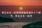 男生女生一起嗟嗟嗟最离谱的十个细节，男生女生一起考