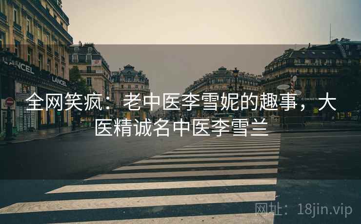 全网笑疯:老中医李雪妮的趣事,大医精诚名中医李雪兰 全网笑疯:老中医李雪妮的趣事,大医精诚名中医李雪兰