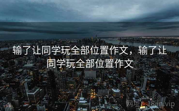输了让同学玩全部位置作文,输了让同学玩全部位置作文 输了让同学玩全部位置作文,输了让同学玩全部位置作文