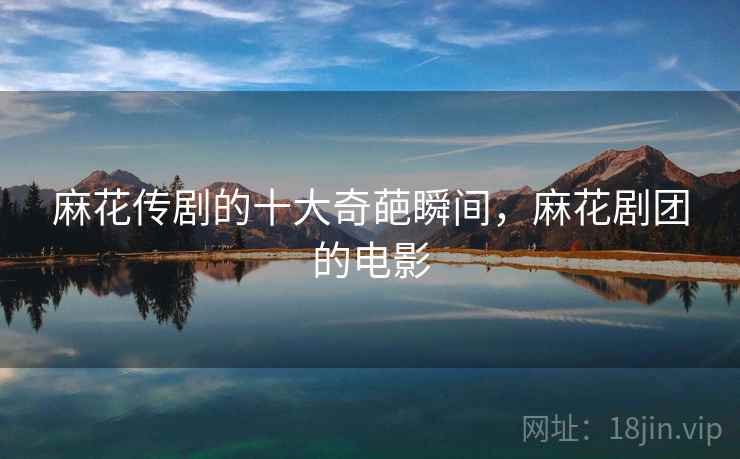 麻花传剧的十大奇葩瞬间,麻花剧团的电影 麻花传剧的十大奇葩瞬间,麻花剧团的电影