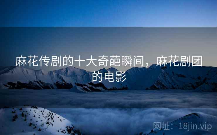 麻花传剧的十大奇葩瞬间,麻花剧团的电影 麻花传剧的十大奇葩瞬间,麻花剧团的电影