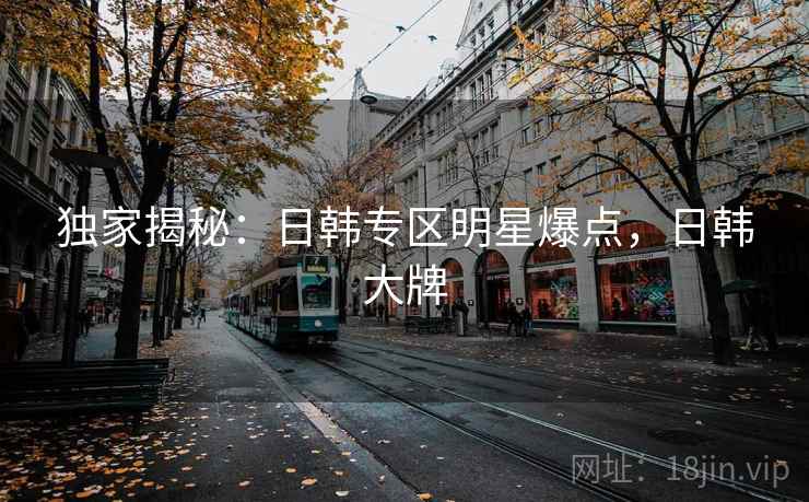 独家揭秘:日韩专区明星爆点,日韩大牌 独家揭秘:日韩专区明星爆点,日韩大牌