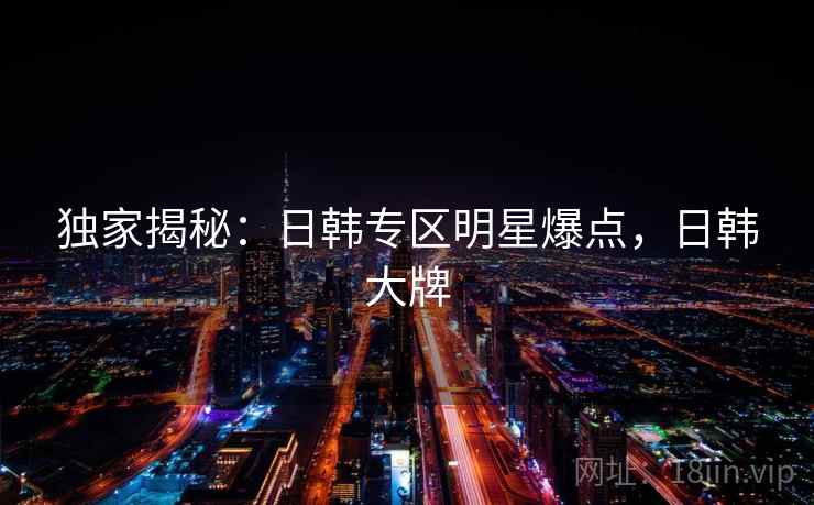 独家揭秘:日韩专区明星爆点,日韩大牌 独家揭秘:日韩专区明星爆点,日韩大牌