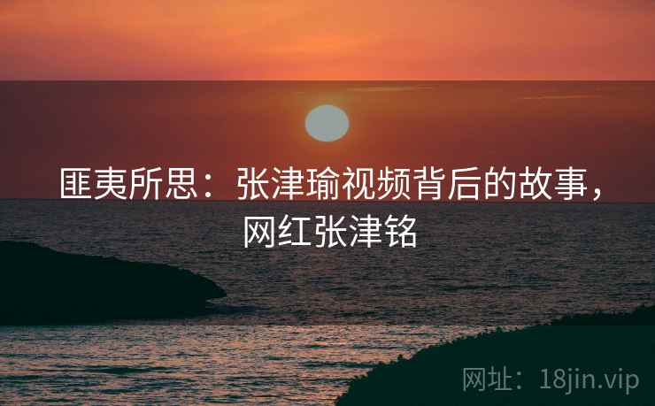 匪夷所思:张津瑜视频背后的故事,网红张津铭 匪夷所思:张津瑜视频背后的故事,网红张津铭