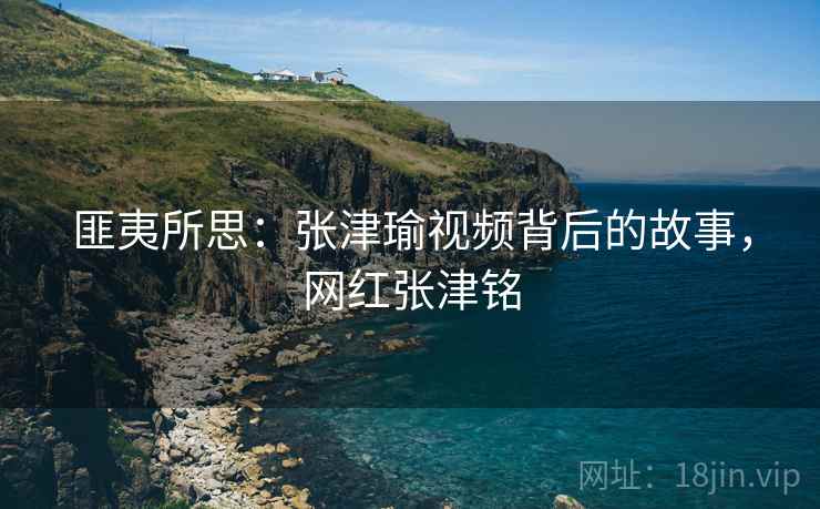 匪夷所思:张津瑜视频背后的故事,网红张津铭 匪夷所思:张津瑜视频背后的故事,网红张津铭