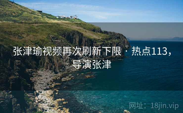 张津瑜视频再次刷新下限 · 热点113,导演张津 张津瑜视频再次刷新下限 · 热点113,导演张津