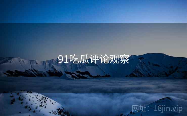91吃瓜评论观察 91吃瓜评论观察