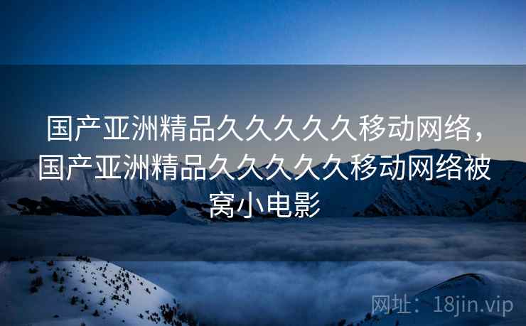 国产亚洲精品久久久久久移动网络,国产亚洲精品久久久久久移动网络被窝小电影 国产亚洲精品久久久久久移动网络,国产亚洲精品久久久久久移动网络被窝小电影