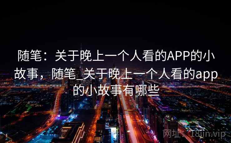 随笔:关于晚上一个人看的APP的小故事,随笔_关于晚上一个人看的app的小故事有哪些 随笔:关于晚上一个人看的APP的小故事,随笔_关于晚上一个人看的app的小故事有哪些