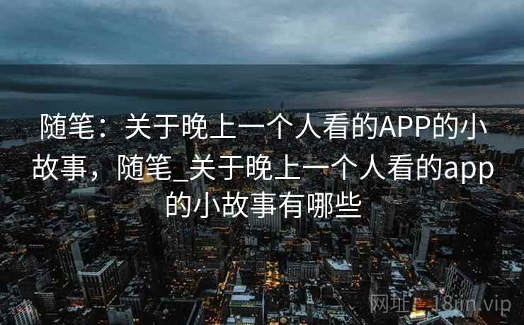 随笔:关于晚上一个人看的APP的小故事,随笔_关于晚上一个人看的app的小故事有哪些 随笔:关于晚上一个人看的APP的小故事,随笔_关于晚上一个人看的app的小故事有哪些