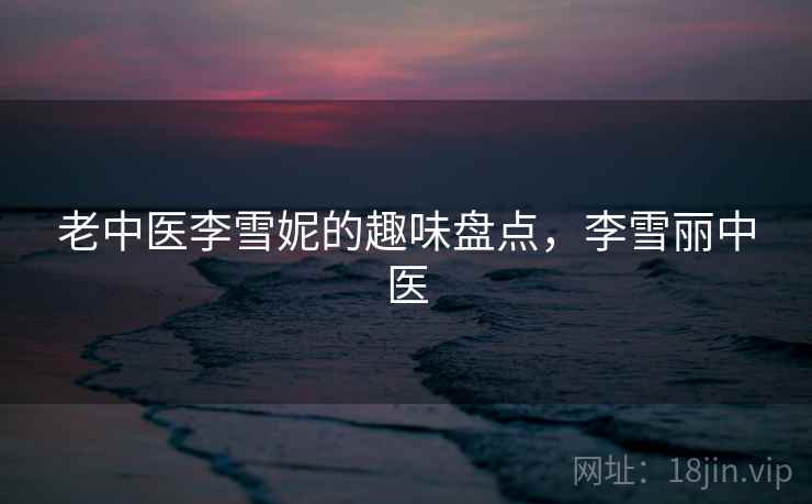 老中医李雪妮的趣味盘点,李雪丽中医 老中医李雪妮的趣味盘点,李雪丽中医
