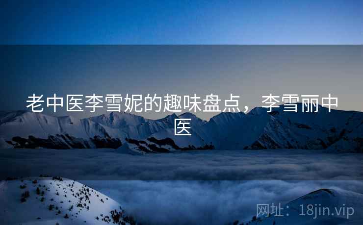 老中医李雪妮的趣味盘点,李雪丽中医 老中医李雪妮的趣味盘点,李雪丽中医