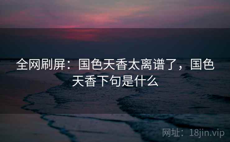 全网刷屏:国色天香太离谱了,国色天香下句是什么 全网刷屏:国色天香太离谱了,国色天香下句是什么