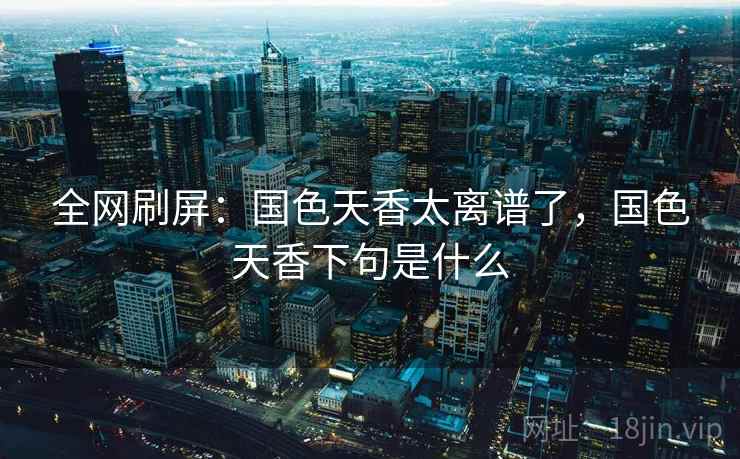 全网刷屏:国色天香太离谱了,国色天香下句是什么 全网刷屏:国色天香太离谱了,国色天香下句是什么
