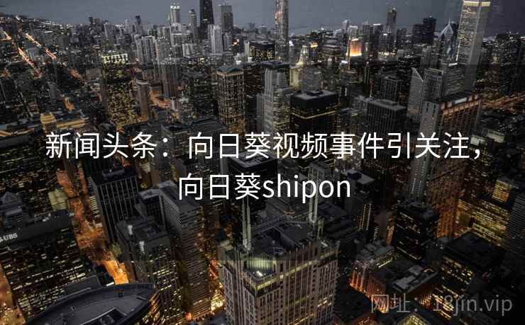 新闻头条:向日葵视频事件引关注,向日葵shipon 新闻头条:向日葵视频事件引关注,向日葵shipon