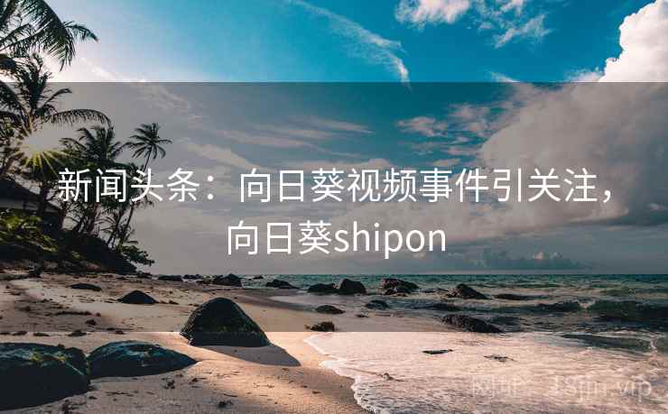 新闻头条:向日葵视频事件引关注,向日葵shipon 新闻头条:向日葵视频事件引关注,向日葵shipon