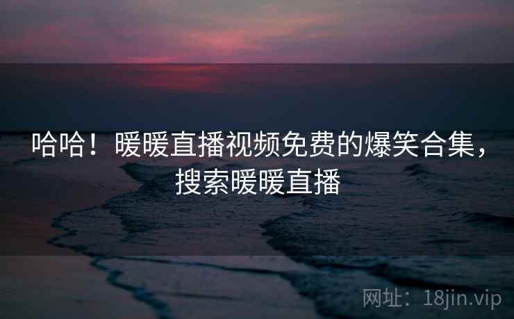 哈哈!暖暖直播视频免费的爆笑合集,搜索暖暖直播 哈哈!暖暖直播视频免费的爆笑合集,搜索暖暖直播