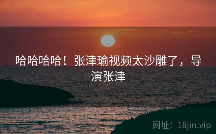 哈哈哈哈!张津瑜视频太沙雕了,导演张津 哈哈哈哈!张津瑜视频太沙雕了,导演张津