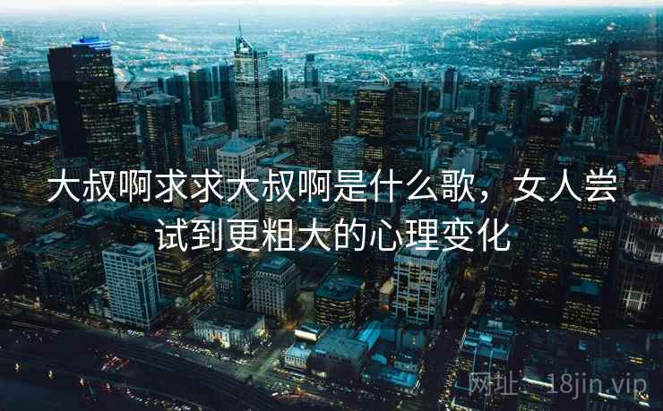 大叔啊求求大叔啊是什么歌,女人尝试到更粗大的心理变化 大叔啊求求大叔啊是什么歌,女人尝试到更粗大的心理变化