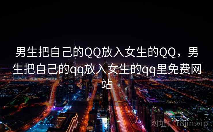 男生把自己的QQ放入女生的QQ,男生把自己的qq放入女生的qq里免费网站 男生把自己的QQ放入女生的QQ,男生把自己的qq放入女生的qq里免费网站