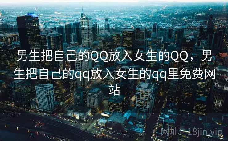 男生把自己的QQ放入女生的QQ,男生把自己的qq放入女生的qq里免费网站 男生把自己的QQ放入女生的QQ,男生把自己的qq放入女生的qq里免费网站