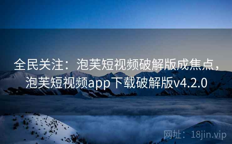 全民关注:泡芙短视频破解版成焦点,泡芙短视频app下载破解版v4.2.0 全民关注:泡芙短视频破解版成焦点,泡芙短视频app下载破解版v4.2.0
