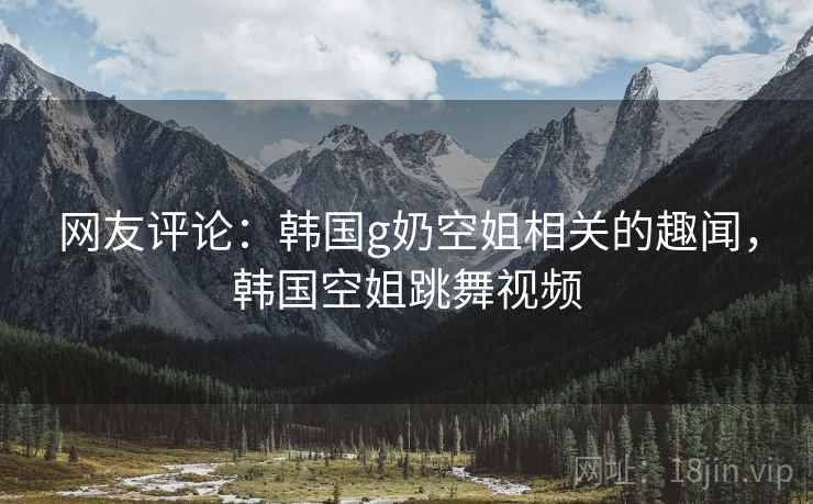 网友评论:韩国g奶空姐相关的趣闻,韩国空姐跳舞视频 网友评论:韩国g奶空姐相关的趣闻,韩国空姐跳舞视频