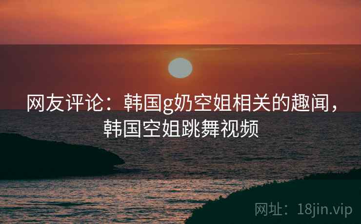 网友评论:韩国g奶空姐相关的趣闻,韩国空姐跳舞视频 网友评论:韩国g奶空姐相关的趣闻,韩国空姐跳舞视频