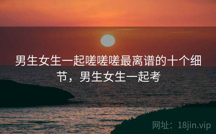 男生女生一起嗟嗟嗟最离谱的十个细节,男生女生一起考 男生女生一起嗟嗟嗟最离谱的十个细节,男生女生一起考