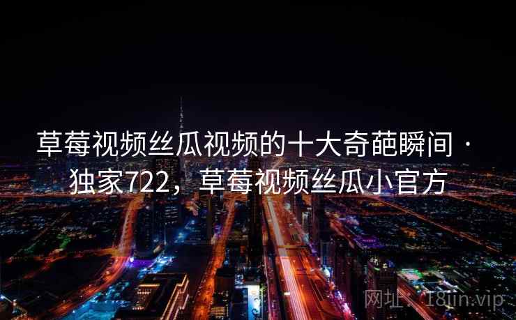 草莓视频丝瓜视频的十大奇葩瞬间 · 独家722,草莓视频丝瓜小官方 草莓视频丝瓜视频的十大奇葩瞬间 · 独家722,草莓视频丝瓜小官方