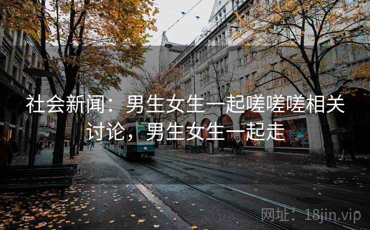 社会新闻:男生女生一起嗟嗟嗟相关讨论,男生女生一起走 社会新闻:男生女生一起嗟嗟嗟相关讨论,男生女生一起走