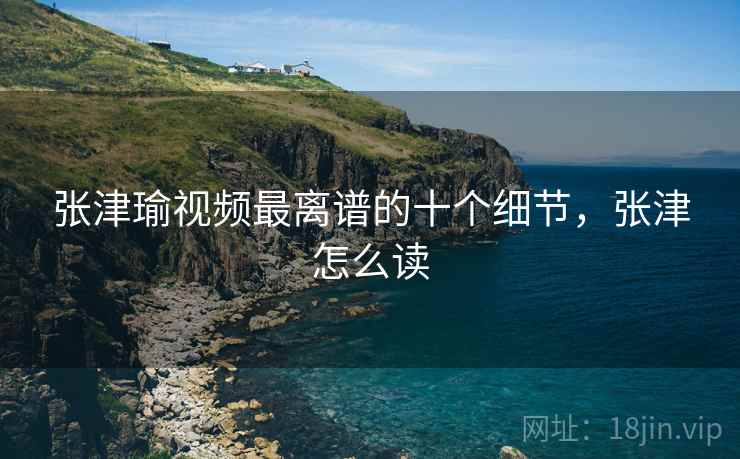 张津瑜视频最离谱的十个细节,张津怎么读 张津瑜视频最离谱的十个细节,张津怎么读