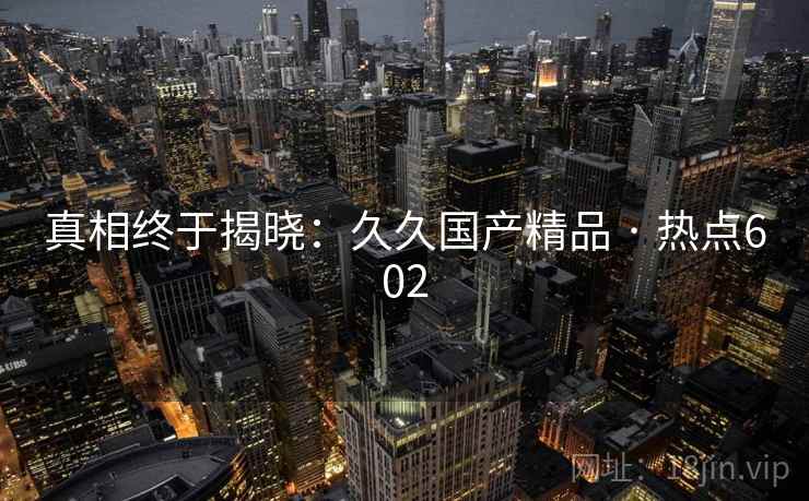 真相终于揭晓:久久国产精品 · 热点602 真相终于揭晓:久久国产精品 · 热点602