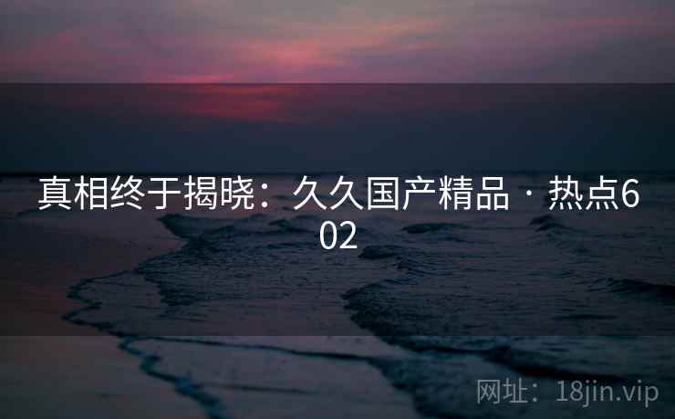 真相终于揭晓:久久国产精品 · 热点602 真相终于揭晓:久久国产精品 · 热点602