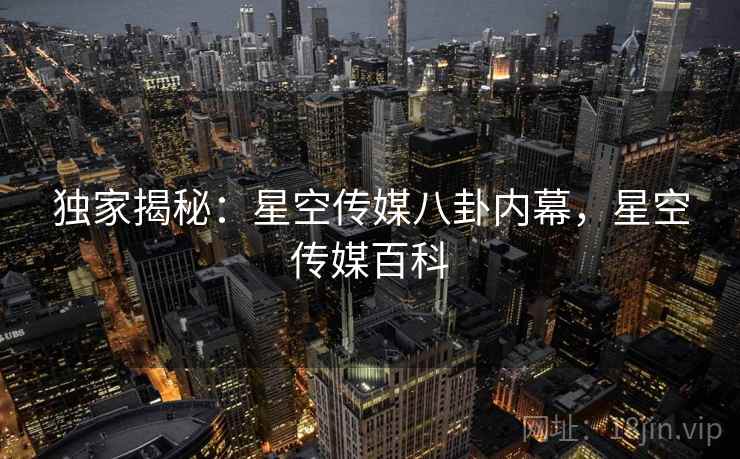 独家揭秘:星空传媒八卦内幕,星空传媒百科 独家揭秘:星空传媒八卦内幕,星空传媒百科