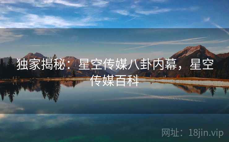 独家揭秘:星空传媒八卦内幕,星空传媒百科 独家揭秘:星空传媒八卦内幕,星空传媒百科