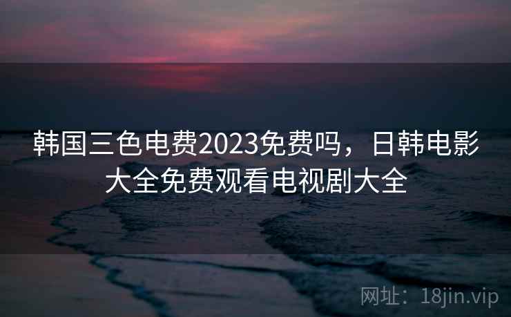 韩国三色电费2023免费吗,日韩电影大全免费观看电视剧大全 韩国三色电费2023免费吗,日韩电影大全免费观看电视剧大全