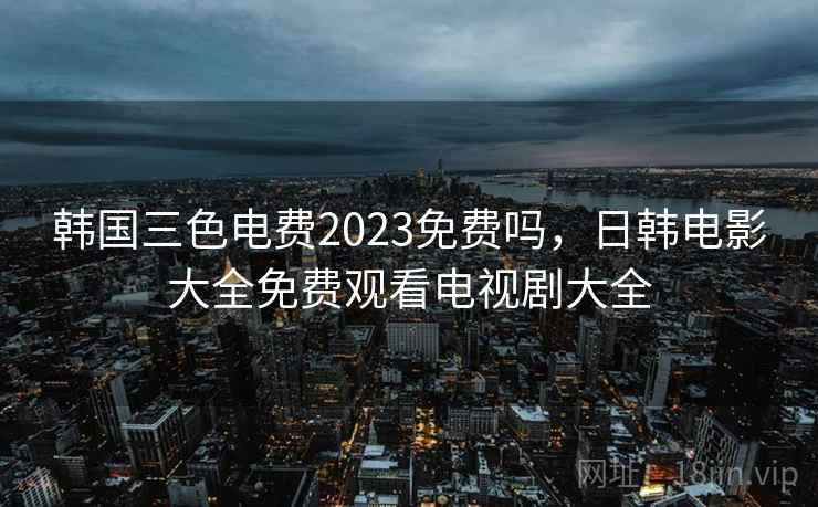 韩国三色电费2023免费吗,日韩电影大全免费观看电视剧大全 韩国三色电费2023免费吗,日韩电影大全免费观看电视剧大全