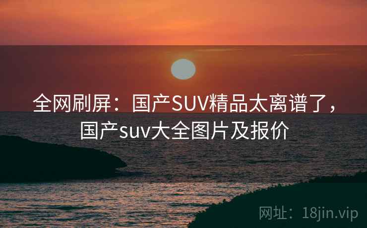 全网刷屏:国产SUV精品太离谱了,国产suv大全图片及报价 全网刷屏:国产SUV精品太离谱了,国产suv大全图片及报价